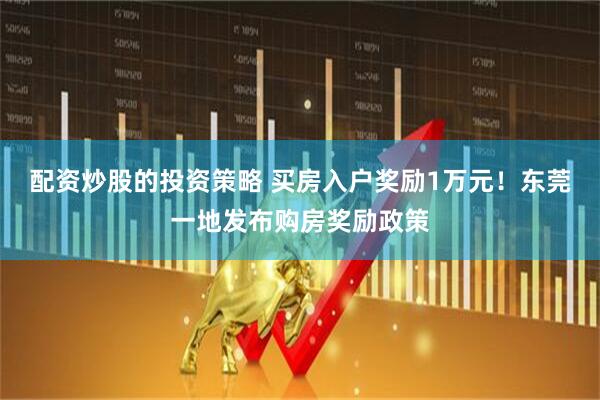 配资炒股的投资策略 买房入户奖励1万元！东莞一地发布购房奖励政策