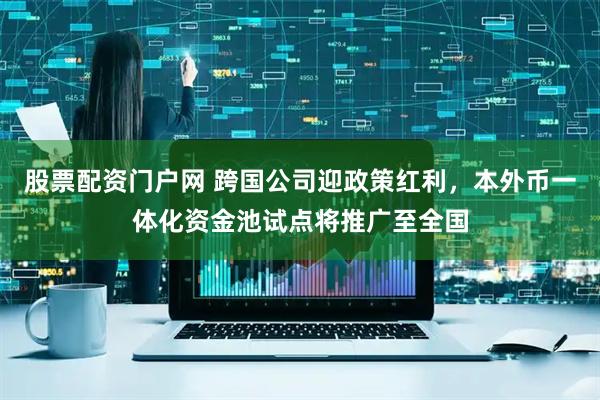股票配资门户网 跨国公司迎政策红利，本外币一体化资金池试点将推广至全国