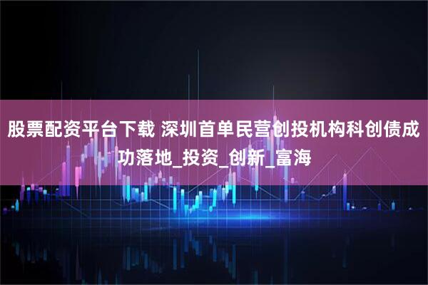 股票配资平台下载 深圳首单民营创投机构科创债成功落地_投资_创新_富海