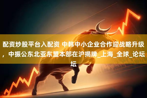 配资炒股平台入配资 中韩中小企业合作迎战略升级，中振公东北亚东盟本部在沪揭牌_上海_全球_论坛