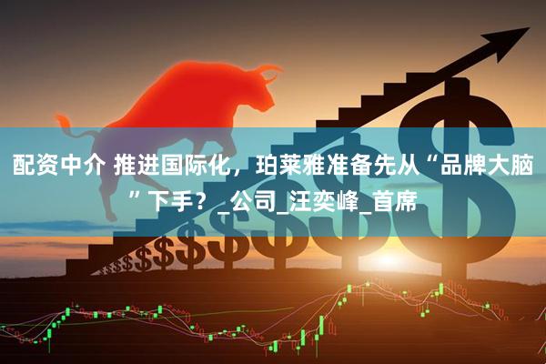 配资中介 推进国际化，珀莱雅准备先从“品牌大脑”下手？_公司_汪奕峰_首席