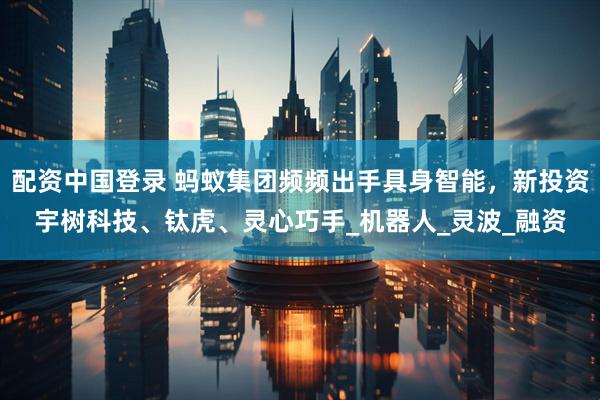 配资中国登录 蚂蚁集团频频出手具身智能，新投资宇树科技、钛虎、灵心巧手_机器人_灵波_融资