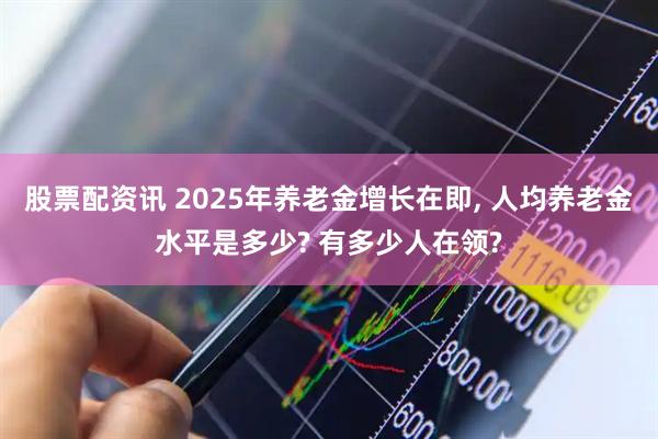 股票配资讯 2025年养老金增长在即, 人均养老金水平是多少? 有多少人在领?