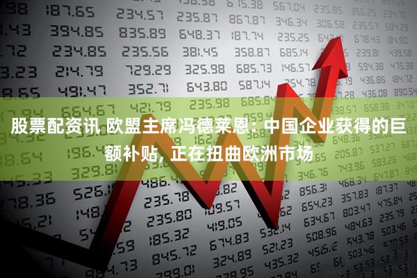 股票配资讯 欧盟主席冯德莱恩: 中国企业获得的巨额补贴, 正在扭曲欧洲市场
