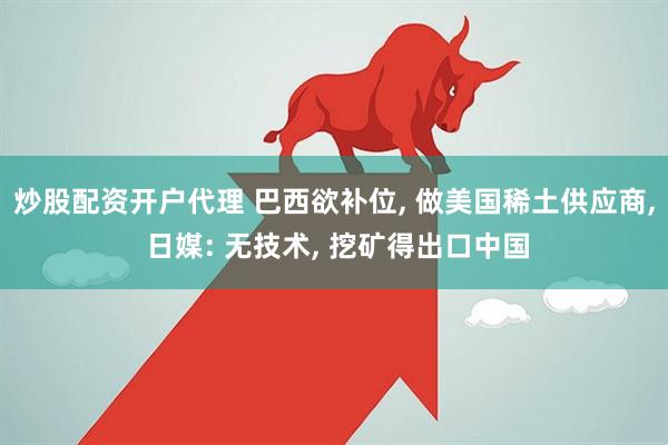 炒股配资开户代理 巴西欲补位, 做美国稀土供应商, 日媒: 无技术, 挖矿得出口中国