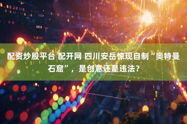 配资炒股平台 配开网 四川安岳惊现自制“奥特曼石窟”，是创意还是违法？