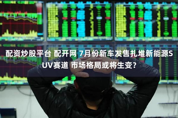 配资炒股平台 配开网 7月份新车发售扎堆新能源SUV赛道 市场格局或将生变？