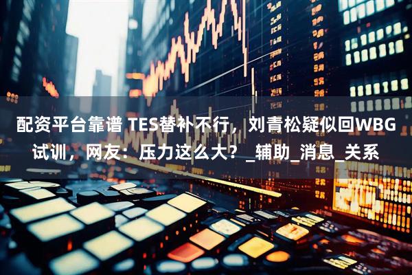 配资平台靠谱 TES替补不行，刘青松疑似回WBG试训，网友：压力这么大？_辅助_消息_关系