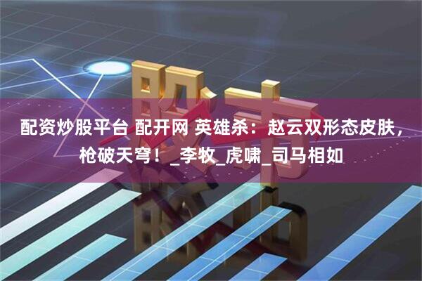 配资炒股平台 配开网 英雄杀：赵云双形态皮肤，枪破天穹！_李牧_虎啸_司马相如