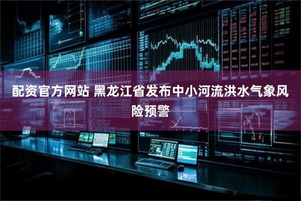 配资官方网站 黑龙江省发布中小河流洪水气象风险预警