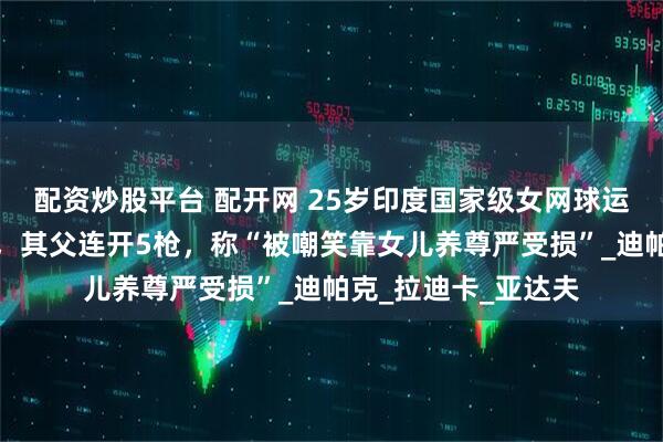 配资炒股平台 配开网 25岁印度国家级女网球运动员在家中被枪杀，其父连开5枪，称“被嘲笑靠女儿养尊严受损”_迪帕克_拉迪卡_亚达夫