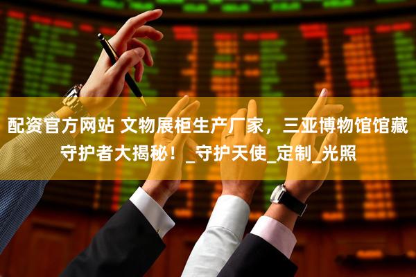 配资官方网站 文物展柜生产厂家，三亚博物馆馆藏守护者大揭秘！_守护天使_定制_光照