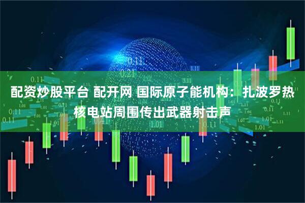 配资炒股平台 配开网 国际原子能机构：扎波罗热核电站周围传出武器射击声
