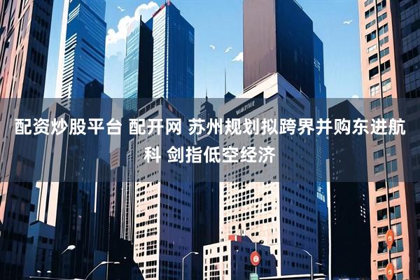 配资炒股平台 配开网 苏州规划拟跨界并购东进航科 剑指低空经济