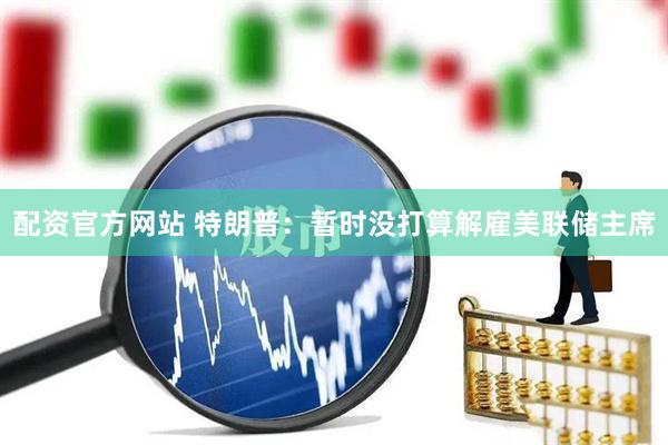 配资官方网站 特朗普：暂时没打算解雇美联储主席