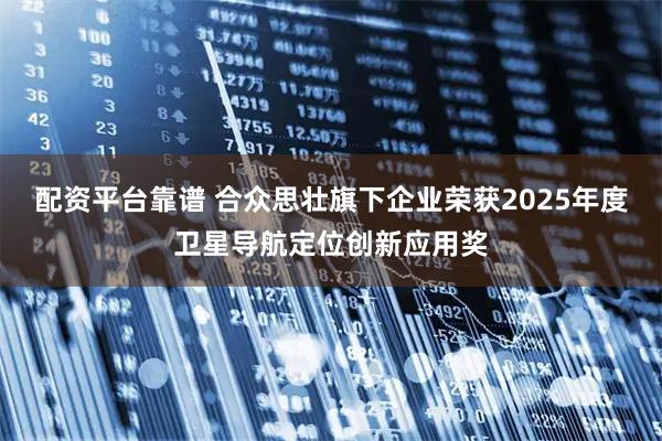 配资平台靠谱 合众思壮旗下企业荣获2025年度卫星导航定位创新应用奖