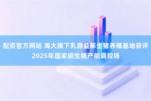 配资官方网站 海大旗下乳源益豚生猪养殖基地获评2025年国家级生猪产能调控场