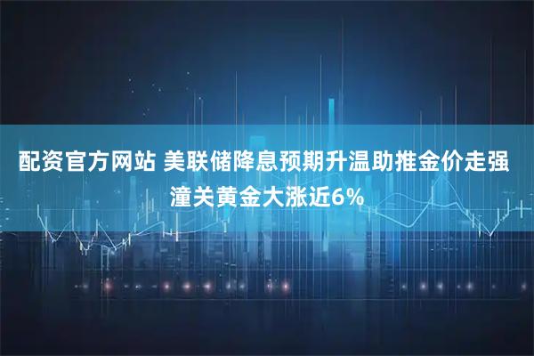 配资官方网站 美联储降息预期升温助推金价走强 潼关黄金大涨近6%
