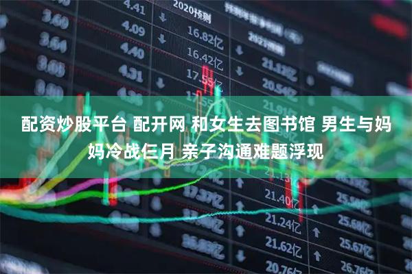 配资炒股平台 配开网 和女生去图书馆 男生与妈妈冷战仨月 亲子沟通难题浮现