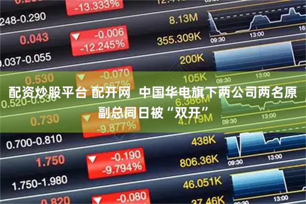 配资炒股平台 配开网 中国华电旗下两公司两名原副总同日被“双开”