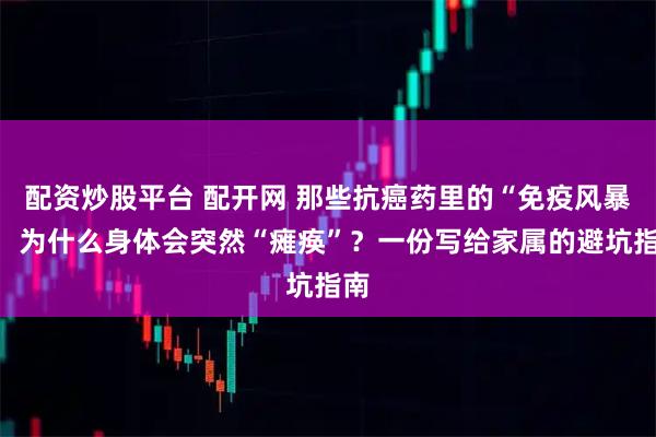 配资炒股平台 配开网 那些抗癌药里的“免疫风暴”：为什么身体会突然“瘫痪”？一份写给家属的避坑指南