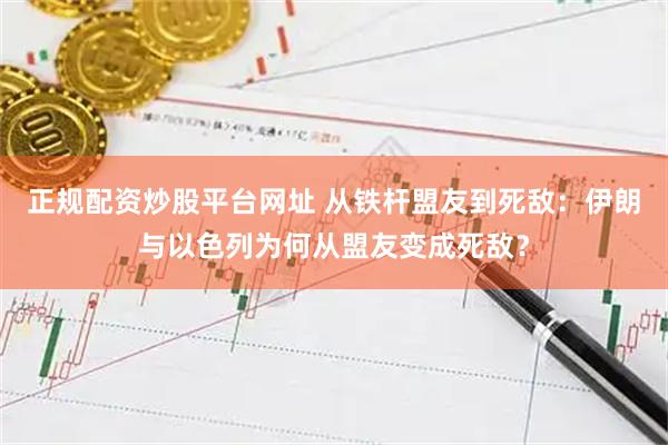 正规配资炒股平台网址 从铁杆盟友到死敌：伊朗与以色列为何从盟友变成死敌？