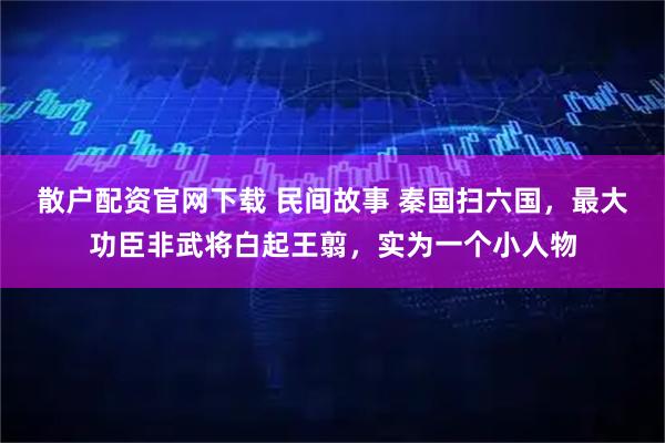 散户配资官网下载 民间故事 秦国扫六国，最大功臣非武将白起王翦，实为一个小人物
