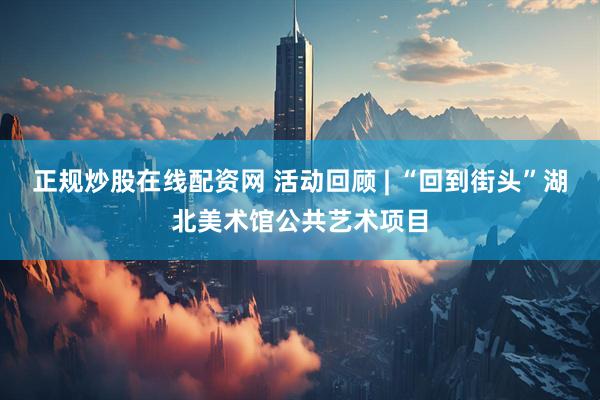 正规炒股在线配资网 活动回顾 | “回到街头”湖北美术馆公共艺术项目