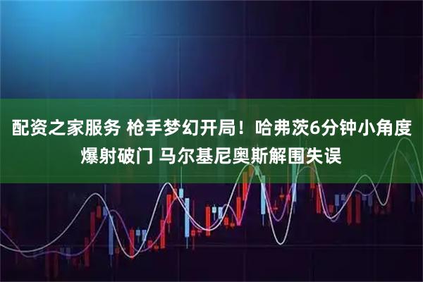 配资之家服务 枪手梦幻开局！哈弗茨6分钟小角度爆射破门 马尔基尼奥斯解围失误