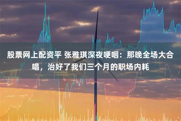 股票网上配资平 张雅琪深夜哽咽：那晚全场大合唱，治好了我们三个月的职场内耗