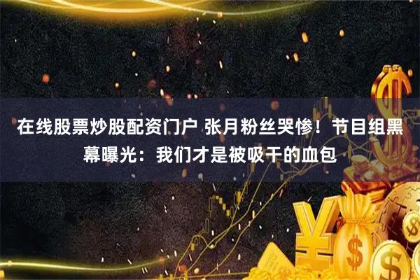 在线股票炒股配资门户 张月粉丝哭惨！节目组黑幕曝光：我们才是被吸干的血包