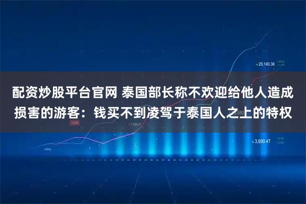 配资炒股平台官网 泰国部长称不欢迎给他人造成损害的游客：钱买不到凌驾于泰国人之上的特权