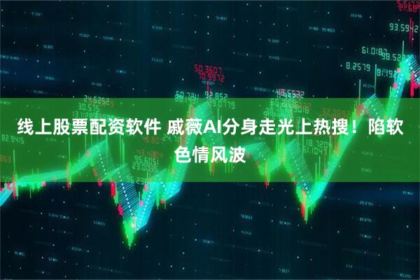 线上股票配资软件 戚薇AI分身走光上热搜！陷软色情风波