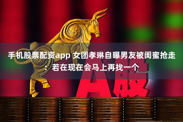 手机股票配资app 女团孝琳自曝男友被闺蜜抢走：若在现在会马上再找一个
