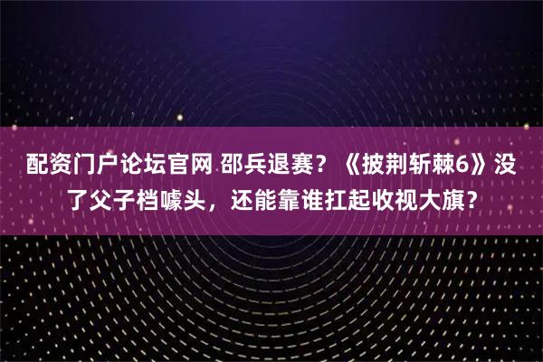 配资门户论坛官网 邵兵退赛？《披荆斩棘6》没了父子档噱头，还能靠谁扛起收视大旗？