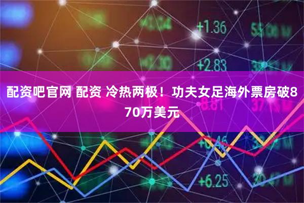 配资吧官网 配资 冷热两极！功夫女足海外票房破870万美元