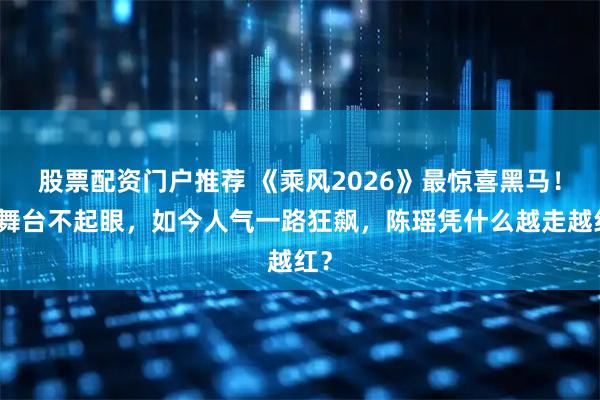 股票配资门户推荐 《乘风2026》最惊喜黑马！初舞台不起眼，如今人气一路狂飙，陈瑶凭什么越走越红？