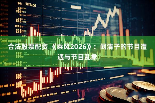 合法股票配资 《乘风2026》：阚清子的节目遭遇与节目乱象
