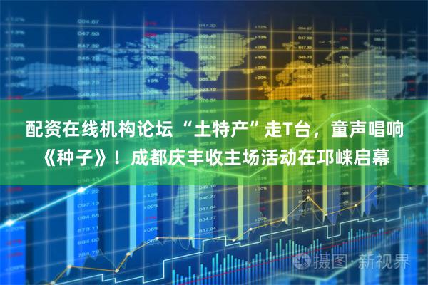 配资在线机构论坛 “土特产”走T台，童声唱响《种子》！成都庆丰收主场活动在邛崃启幕