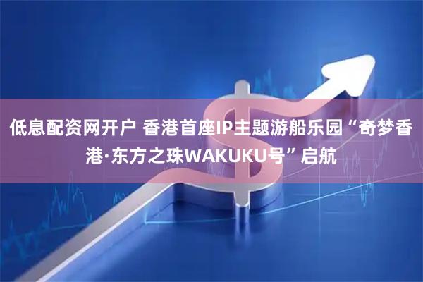 低息配资网开户 香港首座IP主题游船乐园“奇梦香港·东方之珠WAKUKU号”启航