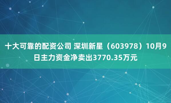 十大可靠的配资公司 深圳新星（603978）10月9日主力资金净卖出3770.35万元