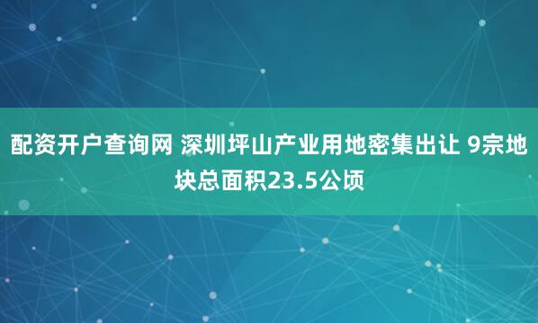 配资开户查询网 深圳坪山产业用地密集出让 9宗地块总面积23.5公顷