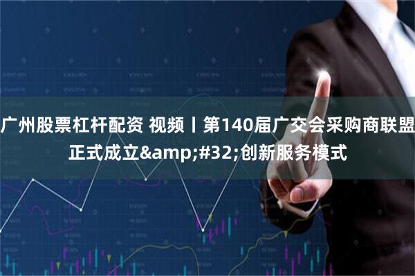 广州股票杠杆配资 视频丨第140届广交会采购商联盟正式成立 创新服务模式